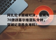 阿扎伦卡巅峰对决，蒂姆与70激战塞尔维亚队分钟，突破纪录胜负难料！的简单介绍